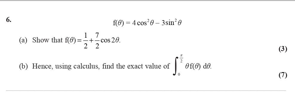 Given-the-function:--$$f(θ)-=-4-\,-cos^2-θ---3-\,-sin^2-θ$$--(a)-Show-that-$$f(θ)-=-\frac{1}{2}-+-\frac{7}{2}-\,-cos-2θ.$$----(b)-Hence,-using-calculus,-find-the-exact-value-of-$$\int_{0}^{\frac{\pi}{2}}-θf(θ)-\,-dθ.$$-Edexcel-A-Level Maths Pure-Question 8-2010-Paper 6.png